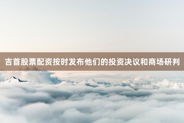 吉首股票配资按时发布他们的投资决议和商场研判