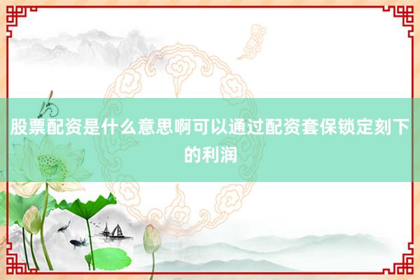 股票配资是什么意思啊可以通过配资套保锁定刻下的利润