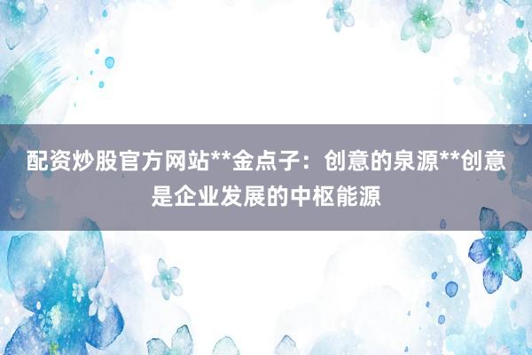 配资炒股官方网站**金点子：创意的泉源**创意是企业发展的中枢能源