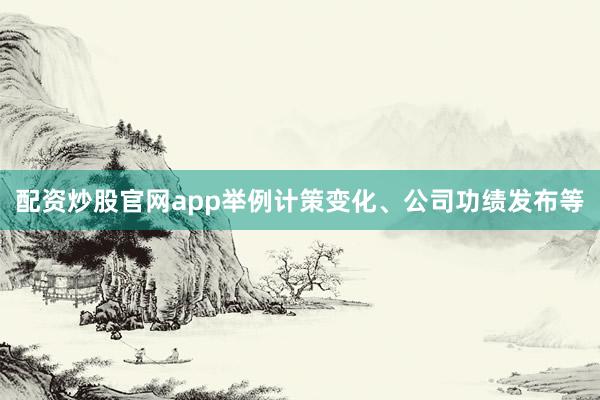 配资炒股官网app举例计策变化、公司功绩发布等