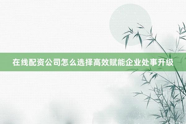 在线配资公司怎么选择高效赋能企业处事升级