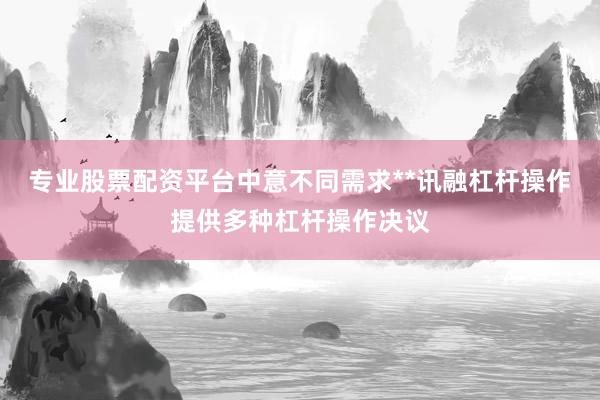 专业股票配资平台中意不同需求**讯融杠杆操作提供多种杠杆操作决议