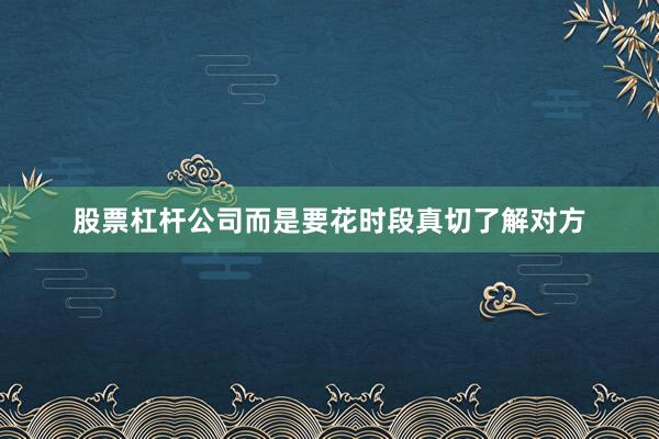 股票杠杆公司而是要花时段真切了解对方