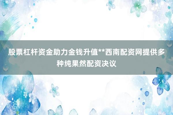 股票杠杆资金助力金钱升值**西南配资网提供多种纯果然配资决议