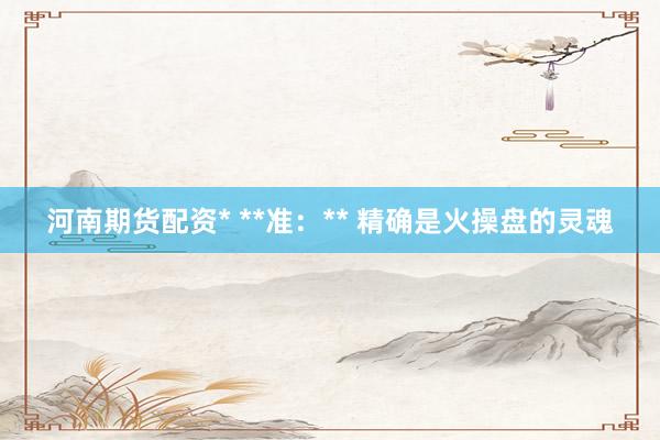 河南期货配资* **准：** 精确是火操盘的灵魂