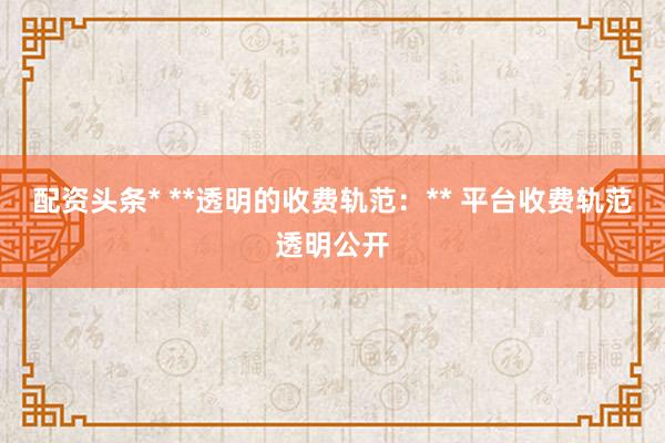 配资头条* **透明的收费轨范:** 平台收费轨范透明公开