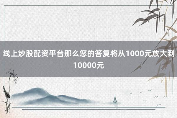 线上炒股配资平台那么您的答复将从1000元放大到10000元