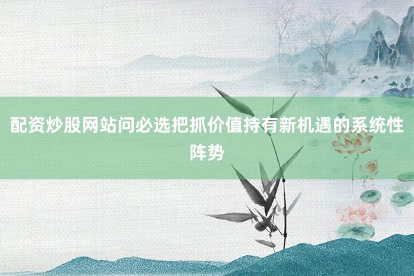 配资炒股网站问必选把抓价值持有新机遇的系统性阵势