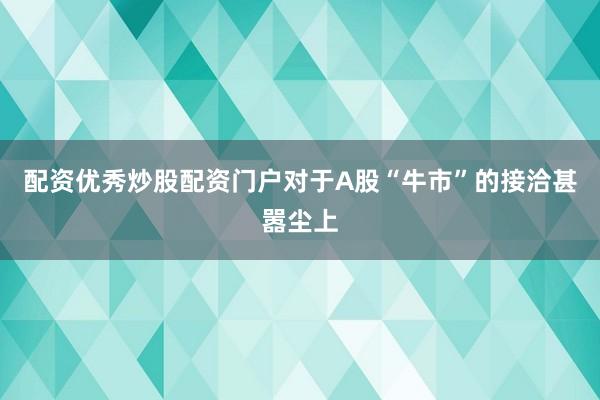 配资优秀炒股配资门户对于A股“牛市”的接洽甚嚣尘上
