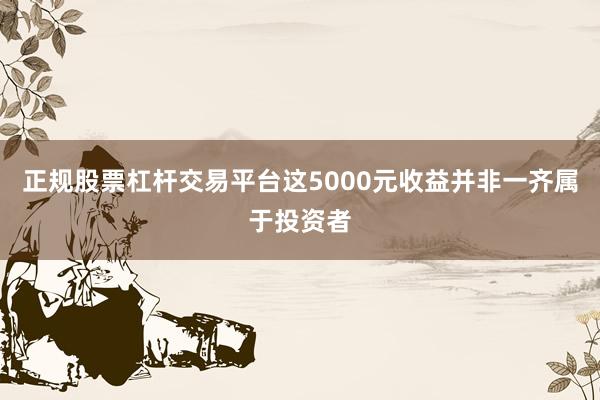 正规股票杠杆交易平台这5000元收益并非一齐属于投资者