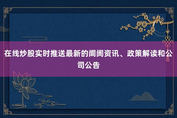 在线炒股实时推送最新的阛阓资讯、政策解读和公司公告