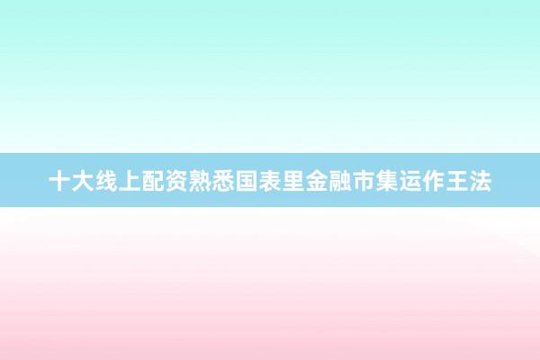 十大线上配资熟悉国表里金融市集运作王法