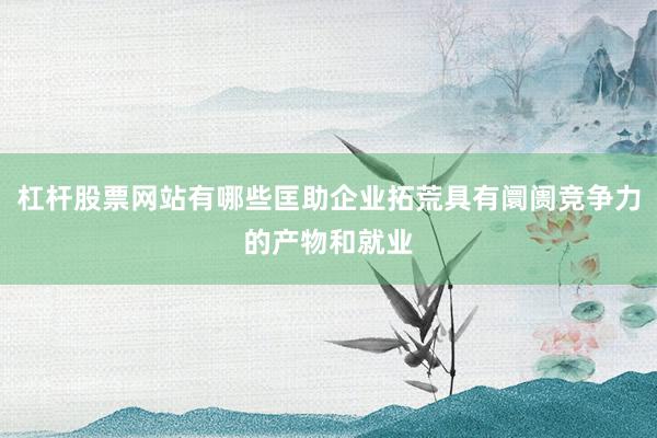 杠杆股票网站有哪些匡助企业拓荒具有阛阓竞争力的产物和就业