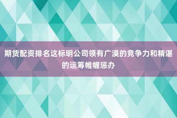 期货配资排名这标明公司领有广漠的竞争力和精湛的运筹帷幄惩办