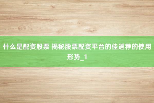 什么是配资股票 揭秘股票配资平台的佳遴荐的使用形势_1