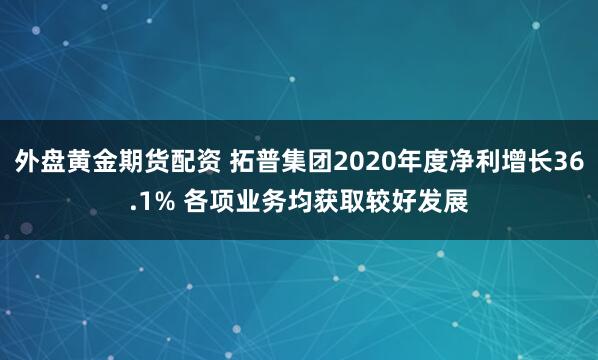 外盘黄金期货配资 拓普集团2020年度净利增长36.1% 各项业务均获取较好发展