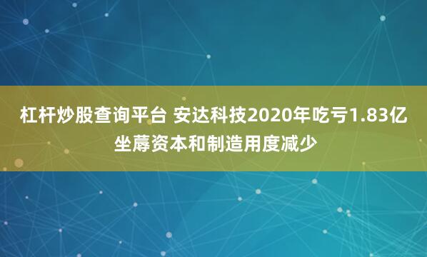 杠杆炒股查询平台 安达科技2020年吃亏1.83亿 坐蓐资本和制造用度减少