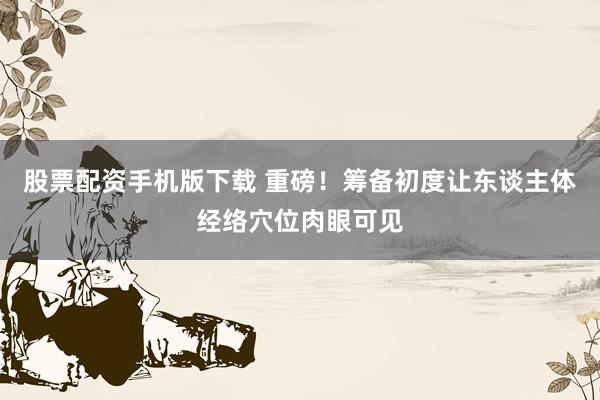 股票配资手机版下载 重磅！筹备初度让东谈主体经络穴位肉眼可见