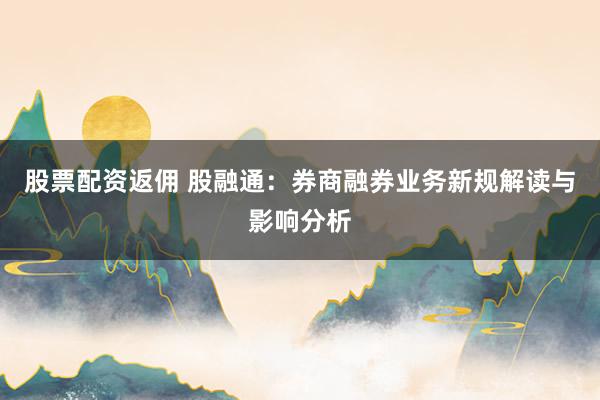 股票配资返佣 股融通:券商融券业务新规解读与影响分析