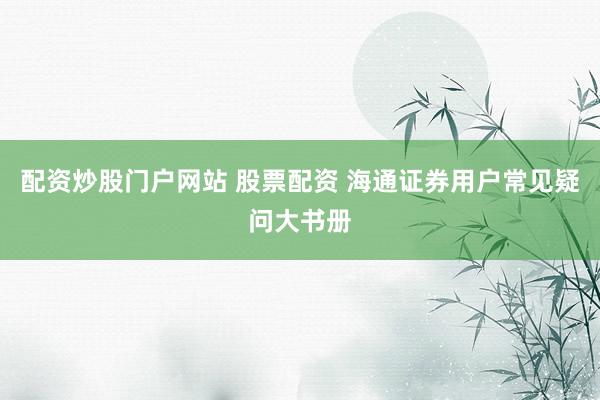 配资炒股门户网站 股票配资 海通证券用户常见疑问大书册