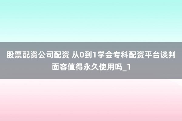 股票配资公司配资 从0到1学会专科配资平台谈判面容值得永久使用吗_1