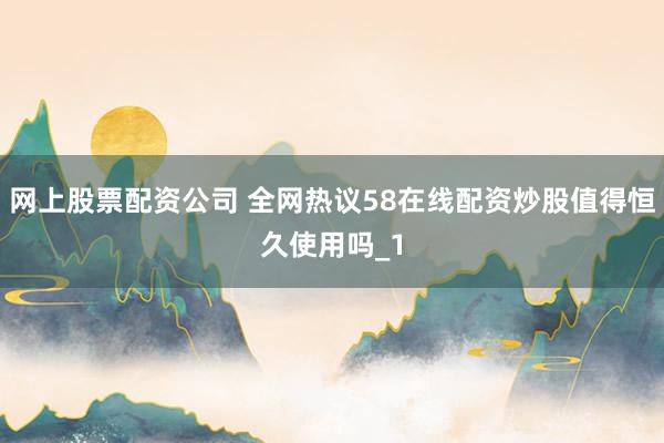 网上股票配资公司 全网热议58在线配资炒股值得恒久使用吗_1