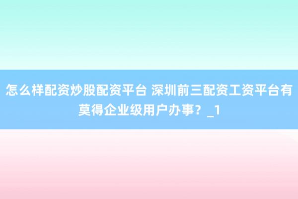 怎么样配资炒股配资平台 深圳前三配资工资平台有莫得企业级用户办事?_1
