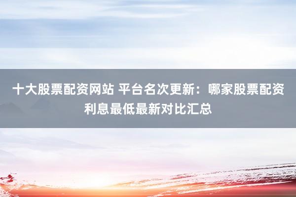 十大股票配资网站 平台名次更新:哪家股票配资利息最低最新对比汇总