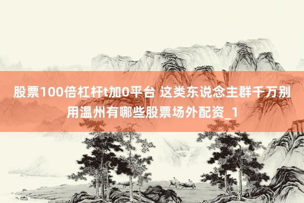 股票100倍杠杆t加0平台 这类东说念主群千万别用温州有哪些股票场外配资_1