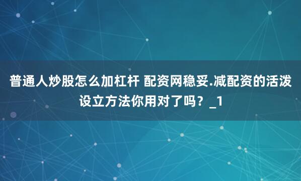 普通人炒股怎么加杠杆 配资网稳妥.减配资的活泼设立方法你用对了吗?_1