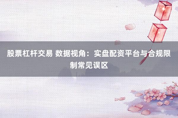 股票杠杆交易 数据视角：实盘配资平台与合规限制常见误区