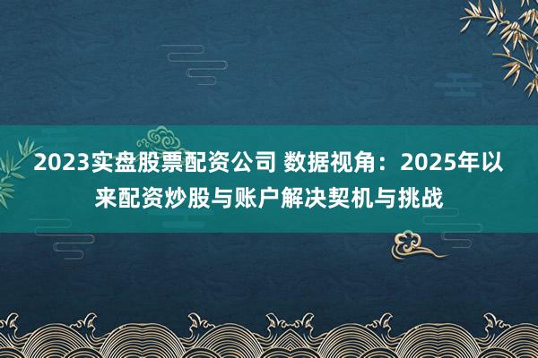 2023实盘股票配资公司 数据视角:2025年以来配资炒股与账户解决契机与挑战