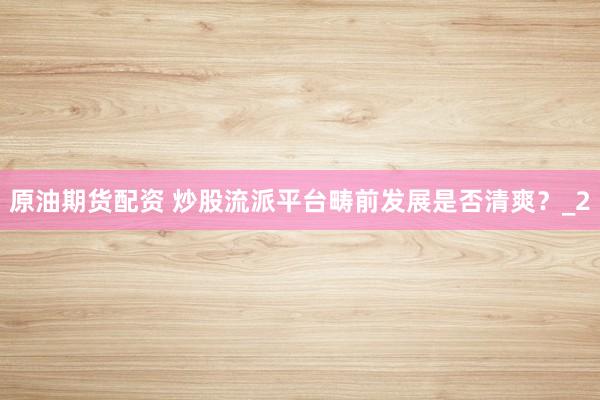 原油期货配资 炒股流派平台畴前发展是否清爽?_2