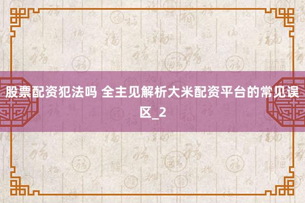 股票配资犯法吗 全主见解析大米配资平台的常见误区_2