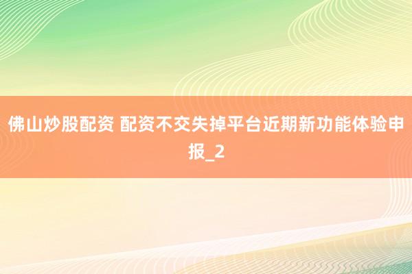 佛山炒股配资 配资不交失掉平台近期新功能体验申报_2