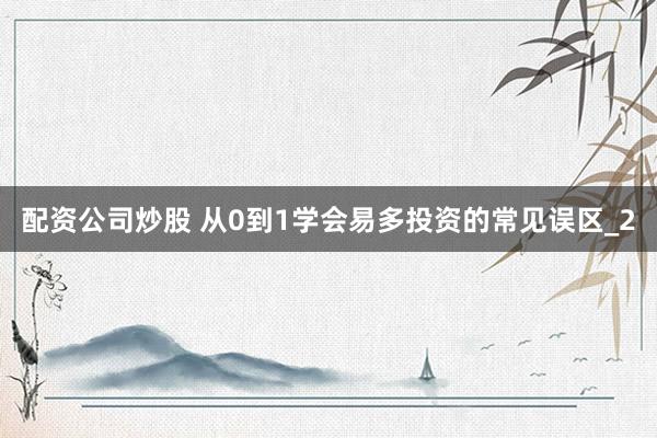 配资公司炒股 从0到1学会易多投资的常见误区_2