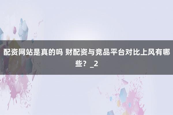 配资网站是真的吗 财配资与竞品平台对比上风有哪些?_2