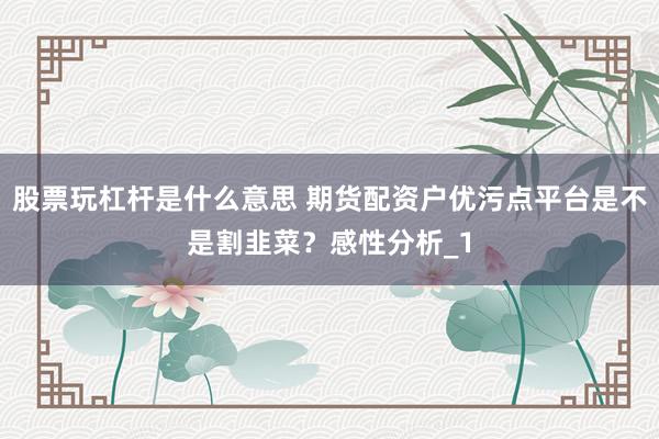 股票玩杠杆是什么意思 期货配资户优污点平台是不是割韭菜?感性分析_1