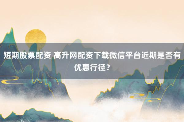 短期股票配资 高升网配资下载微信平台近期是否有优惠行径?