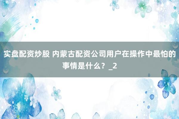 实盘配资炒股 内蒙古配资公司用户在操作中最怕的事情是什么？_2