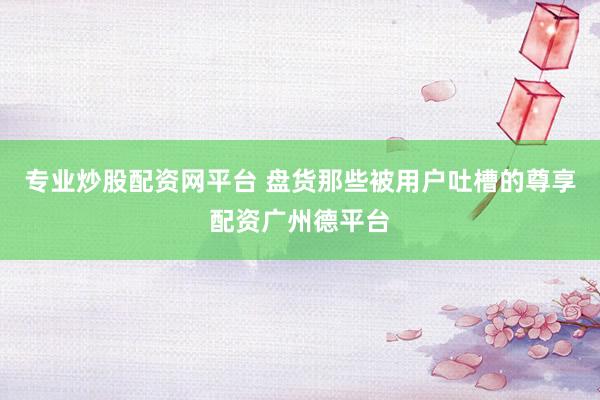 专业炒股配资网平台 盘货那些被用户吐槽的尊享配资广州德平台